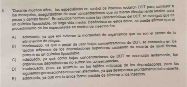 “Durante muchos años, los especialistas en control de insectos rociaron DDT para combatir a
los mosquitos, asegurândose de usar concentraciones que no fueran directamente letales para
peces y demás fauna". En estudios hechos sobre las características del DDT, se averiguó que es
un químico liposoluble, de larga vida media. Basándose en estos datos, se puede afirmar que el
procedimiento de los especialistas en control de insectos fue
A) adecuado, ya que así evitaron la mortandad de organismos que no son el centro de la
eliminación de plagas.
B) inadecuado, ya que a pesar de usar bajas concentraciones de DDT, se concentra en los
tejidos adíposos de los depredadores superiores causando su muerte de igual forma,
porque es un químico liposoluble.
C) adecuado, ya que como bajas concentraciones de DDT se acumulan lentamente, los
organismos depredadores no sufren las consecuencias.
D) inadecuado, pues se acumula en los tejidos adíposos de los depredadores, pero las
siguientes generaciones no se ven afectadas, ya que desaparece prontamente del ambiente.
E) adecuado, ya que era la única forma posible de eliminar a los insectos.