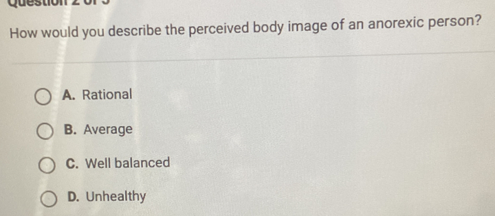 Qu e s tio
How would you describe the perceived body image of an anorexic person?
A. Rational
B. Average
C. Well balanced
D. Unhealthy