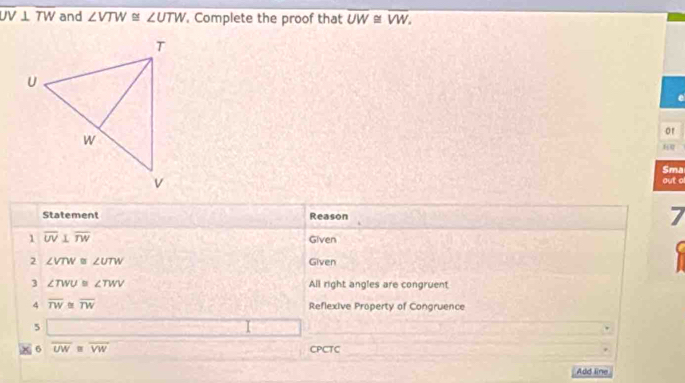 overline UV⊥ overline TW and ∠ VTW≌ ∠ UTW. Complete the proof that overline UW≌ overline VW. 
e 
or 

Sma 
out ol 
Statement Reason 
7 
1 overline UV⊥ overline TW Given 
C 
2 ∠ VTW≌ ∠ UTW Given 
3 ∠ TWU≌ ∠ TWV All right angles are congruent 
4 overline TW≌ overline TW Reflexive Property of Congruence 
5 _ * _ =_  
× 6 overline UW≌ overline VW CPCTC 
Add line