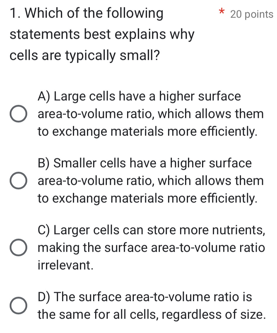 Which of the following 20 points
statements best explains why
cells are typically small?
A) Large cells have a higher surface
area-to-volume ratio, which allows them
to exchange materials more efficiently.
B) Smaller cells have a higher surface
area-to-volume ratio, which allows them
to exchange materials more efficiently.
C) Larger cells can store more nutrients,
making the surface area-to-volume ratio
irrelevant.
D) The surface area-to-volume ratio is
the same for all cells, regardless of size.