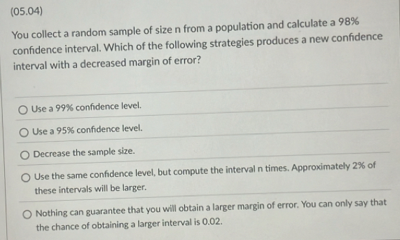 (05.04)
You collect a random sample of size n from a population and calculate a 98%
confidence interval. Which of the following strategies produces a new confdence
interval with a decreased margin of error?
Use a 99% confidence level.
Use a 95% confidence level.
Decrease the sample size.
Use the same confdence level, but compute the interval n times. Approximately 2% of
these intervals will be larger.
Nothing can guarantee that you will obtain a larger margin of error. You can only say that
the chance of obtaining a larger interval is 0.02.