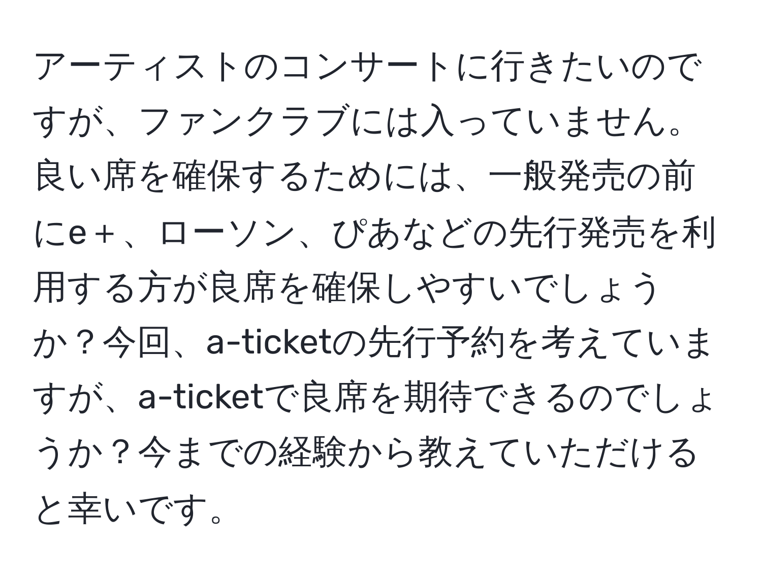 アーティストのコンサートに行きたいのですが、ファンクラブには入っていません。良い席を確保するためには、一般発売の前にe＋、ローソン、ぴあなどの先行発売を利用する方が良席を確保しやすいでしょうか？今回、a-ticketの先行予約を考えていますが、a-ticketで良席を期待できるのでしょうか？今までの経験から教えていただけると幸いです。