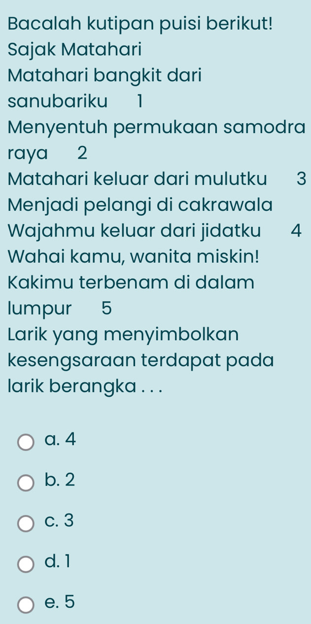 Bacalah kutipan puisi berikut!
Sajak Matahari
Matahari bangkit dari
sanubariku 1
Menyentuh permukaan samodra
raya 2
Matahari keluar dari mulutku 3
Menjadi pelangi di cakrawala
Wajahmu keluar dari jidatku 4
Wahai kamu, wanita miskin!
Kakimu terbenam di dalam
lumpur 5
Larik yang menyimbolkan
kesengsaraan terdapat pada
larik berangka . . .
a. 4
b. 2
c. 3
d. 1
e. 5