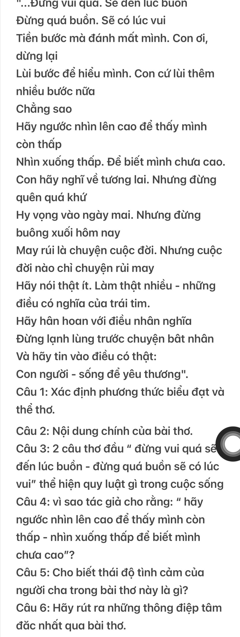 '...Đưng vui qua. Se dến lục buốn 
Đừng quá buồn. Sẽ có lúc vui 
Tiền bước mà đánh mất mình. Con ơi, 
dừng lại 
Lùi bước để hiểu mình. Con cứ lùi thêm 
nhiều bước nữa 
Chẳng sao 
Hãy ngước nhìn lên cao để thấy mình 
còn thấp 
Nhìn xuống thấp. Để biết mình chưa cao. 
Con hãy nghĩ về tương lai. Nhưng đừng 
quên quá khứ 
Hy vọng vào ngày mai. Nhưng đừng 
buông xuối hôm nay 
May rúi là chuyện cuộc đời. Nhưng cuộc 
đời nào chỉ chuyện rủi may 
Hãy nói thật ít. Làm thật nhiều - những 
điều có nghĩa của trái tim. 
Hãy hân hoan với điều nhân nghĩa 
Đừng lạnh lùng trước chuyện bật nhân 
Và hãy tin vào điều có thật: 
Con người - sống để yêu thương". 
Câu 1: Xác định phương thức biểu đạt và 
thể thơ. 
Câu 2: Nội dung chính của bài thơ. 
Câu 3: 2 câu thơ đầu " đừng vui quá sẽ 
đến lúc buồn - đừng quá buồn sẽ có lúc 
vui" thể hiện quy luật gì trong cuộc sống 
Câu 4: vì sao tác giả cho rằng: “ hãy 
ngước nhìn lên cao để thấy mình còn 
thấp - nhìn xuống thấp để biết mình 
chưa cao"? 
Câu 5: Cho biết thái độ tình cảm của 
người cha trong bài thơ này là gì? 
Câu 6: Hãy rút ra những thông điệp tâm 
đăc nhất qua bài thơ.