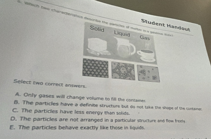 Mch tao characteristics descrite
Handout
Select two correct answers.
A. Only gases will change volume to fill the container.
B. The particles have a definite structure but do not take the shape of the container.
C. The particles have less energy than solids.
D. The particles are not arranged in a particular structure and flow freely.
E. The particles behave exactly like those in liquids.