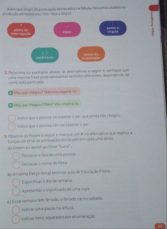 Além dos sinais de pontuação destacados na fábula, há outros usados na 
produção de textos escritos. Veja a seguir. 
5 
2. Relacione os exemplos abaixo às alternativas a seguir e verifique que 
uma mesma frase pode apresentar sentidos diferentes, dependendo de 
como está pontuada. 
A Meu pai chegou? Não vou esperá-lo! 
B Meu pai chegou? Não? Vou esperá-lo. 
Indica que a pessoa vai esperar o pai, que ainda não chegou. 
Indica que a pessoa não vai esperar o pai. 
3. Observe as frases a seguir e marque um X na alternativa que explica a 
função do sinal de pontuação destacado em cada uma delas. 
a) Ontem eu assisti ao filme “Luca”. 
Destacar a fala de uma pessoa. 
Destacar o nome do filme. 
b) Amanhã (terça-feira) teremos aula de Educação Física. 
Especificar o dia da semana. 
Apresentar o significado de uma sigla. 
c) Essa semana tem feriado; o feriado cai no sábado. 
Indicar uma pausa na leitura. 
Indicar itens separados por enumeração. 
29