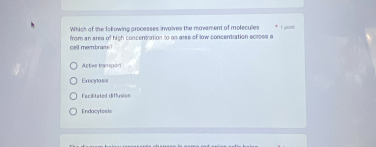 Which of the following processes involves the movement of molecules 1 point
from an area of high concentration to an area of low concentration across a
cell membrane?
Active transport
Exocytosis
Facilitated diffusion
Endocytosis