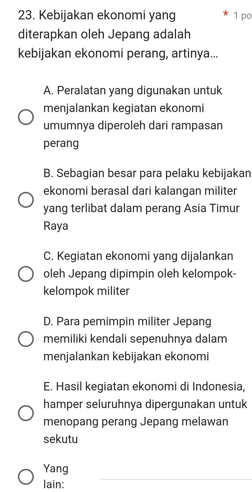 Kebijakan ekonomi yang 1 po
diterapkan oleh Jepang adalah
kebijakan ekonomi perang, artinya...
A. Peralatan yang digunakan untuk
menjalankan kegiatan ekonomi
umumnya diperoleh dari rampasan
perang
B. Sebagian besar para pelaku kebijakan
ekonomi berasal dari kalangan militer
yang terlibat dalam perang Asia Timur
Raya
C. Kegiatan ekonomi yang dijalankan
oleh Jepang dipimpin oleh kelompok-
kelompok militer
D. Para pemimpin militer Jepang
memiliki kendali sepenuhnya dalam
menjalankan kebijakan ekonomi
E. Hasil kegiatan ekonomi di Indonesia,
hamper seluruhnya dipergunakan untuk
menopang perang Jepang melawan
sekutu
Yang
lain: