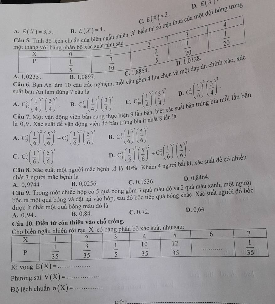 D. E(x)
đội bóng trong
Câu 6. Bạn An làm 10 câu trắc nghiệm, mỗi câu gồm 4 
suất bạn An làm đúng 7 câu là
A. C_(10)^3( 1/4 )^7( 3/4 )^3. B. C_(10)^7( 1/4 )^7( 3/4 )^3. C. C_(10)^7( 1/4 )^3( 3/4 )^7. D. C_7^(3(frac 1)4)^3( 3/4 )^7.
Câ ông viê
hiện 9 lần bắn, biết xác suất bắn trúng bia mỗi lần bắn
là 0,9. Xác suất để vận động viên đó bắn trúng bia ít nhất 8 lần là
A. C_5^(2(frac 1)6)^2( 5/6 )^3+C_5^(2(frac 1)6)^2( 5/6 )^3 B. C_3^(2(frac 1)6)^2( 5/6 )^3
C. C_5^(3(frac 1)6)^2( 5/6 )^3
D. C_5^(2(frac 1)6)^3( 5/6 )^2+C_5^(2(frac 1)6)^2( 5/6 )^3.
Câu 8. Xác suất một người mắc bệnh A là 40% . Khám 4 người bắt kì, xác suất để có nhiều
nhất 3 người mắc bệnh là
A. 0, 9744 . B. 0,0256. C. 0,1536. D. 0,8464.
Câu 9. Trong một chiếc hộp có 5 quả bóng gồm 3 quả màu đỏ và 2 quả màu xạnh, một người
bốc ra một quả bóng và đặt lại vào hộp, sau đó bốc tiếp quả bóng khác. Xác suất người đó bốc
được ít nhất một quả bóng màu đỏ là
A. 0,94 . B. 0,84. C. 0,72. D. 0,64.
Câu 10. Điền từ còn thiếu vào chỗ trống.
bố xác suất như sau:
Kì vọng E(X)= _
Phương sai V(X)= _
Độ lệch chuẩn sigma (X)= _