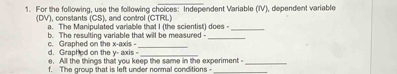 For the following, use the following choices: Independent Variable (IV), dependent variable 
(DV), constants (CS), and control (CTRL) 
a. The Manipulated variable that I (the scientist) does -_ 
b. The resulting variable that will be measured -_ 
c. Graphed on the x-axis -_ 
d. Graphed on the y - axis -_ 
e. All the things that you keep the same in the experiment -_ 
f. The group that is left under normal conditions -_