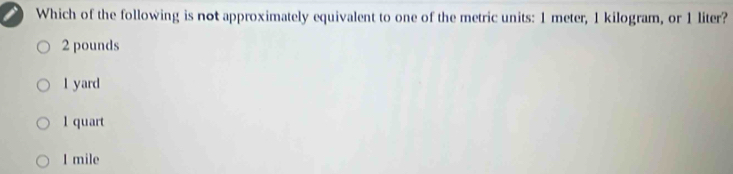 Which of the following is not approximately equivalent to one of the metric units: 1 meter, 1 kilogram, or 1 liter?
2 pounds
1 yard
1 quart
I mile