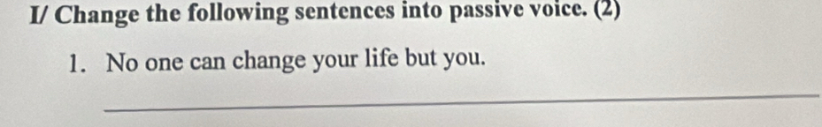 I/ Change the following sentences into passive voice. (2) 
1. No one can change your life but you. 
_