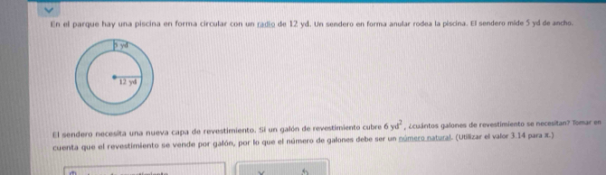 En el parque hay una piscina en forma circular con un radio de 12 yd. Un sendero en forma anular rodea la piscina. El sendero mide 5 yd de ancho.
El sendero necesita una nueva capa de revestimiento. Si un galón de revestimiento cubre 6yd^2 ¿cuántos galones de revestimiento se necesitan? Tomar en
cuenta que el revestimiento se vende por galón, por lo que el número de galones debe ser un número natural. (Utilizar el valor 3.14 para x.)