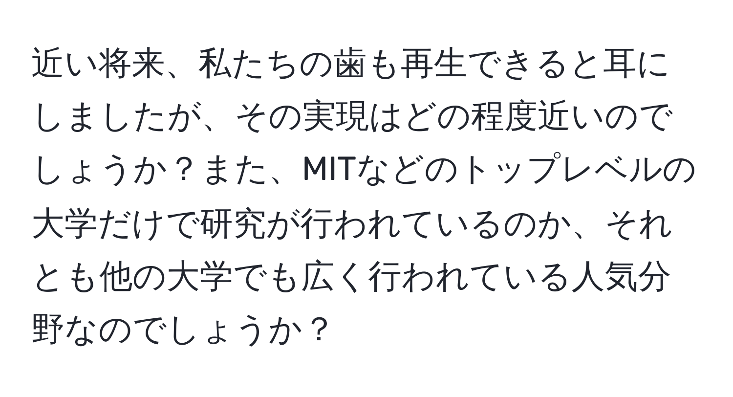 近い将来、私たちの歯も再生できると耳にしましたが、その実現はどの程度近いのでしょうか？また、MITなどのトップレベルの大学だけで研究が行われているのか、それとも他の大学でも広く行われている人気分野なのでしょうか？