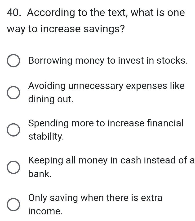 According to the text, what is one
way to increase savings?
Borrowing money to invest in stocks.
Avoiding unnecessary expenses like
dining out.
Spending more to increase financial
stability.
Keeping all money in cash instead of a
bank.
Only saving when there is extra
income.