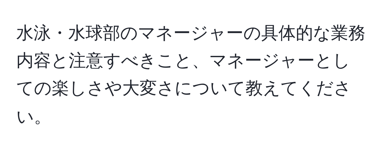 水泳・水球部のマネージャーの具体的な業務内容と注意すべきこと、マネージャーとしての楽しさや大変さについて教えてください。