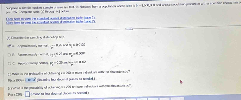 Suppose a simple random sample of size n=1000 is obtained from a population whose size is N=1,500,000 and whose population proportion with a specified characteristi
p=0.26. Complete parts (a) through (c) below
Click here to view the standard normal distribution table (page 1).
Click here to view the standard normal distribution table (pago 2).
(a) Describe the sampling distribution of p.
A. Approximately normal, mu _p^((wedge)=0.26 and sigma _widehat p)approx 0139
B. Approximately normal, mu _p^((wedge)=0.26 and sigma _p)approx 0.0004
C. Approximately normal, mu _hat p=0.26 and sigma _p^(wedge)approx 0.0002
(b) What is the probability of obtaining x=290 or more individuals with the characteristic?
P(x≥ 290)=0.0153 (Round to four decimal places as needed.)
(c) What is the probability of obtaining x=220 or fewer individuals with the characterstic?
P(x≤ 220)=□ (Round to four decimal places as needed.)