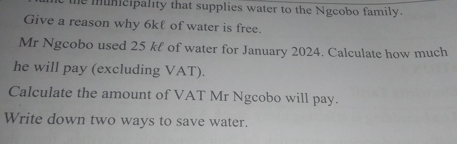 the municipality that supplies water to the Ngcobo family. 
Give a reason why 6kℓ of water is free. 
Mr Ngcobo used 25 kł of water for January 2024. Calculate how much 
he will pay (excluding VAT). 
Calculate the amount of VAT Mr Ngcobo will pay. 
Write down two ways to save water.