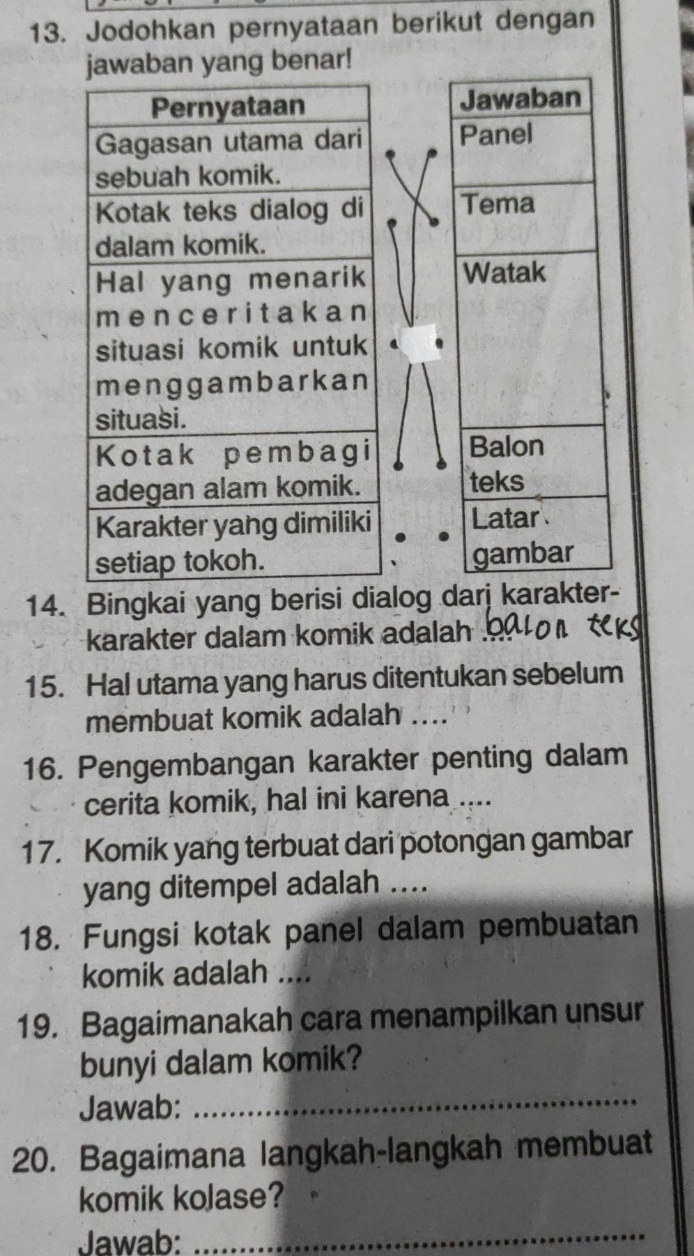 Jodohkan pernyataan berikut dengan 
aban yang benar! 
Jawaban 
Panel 
Tema 
Watak 
Balon 
teks 
Latar 
gambar 
14. Bingkai yang berisi dialog darj karakter- 
karakter dalam komik adalah 
15. Hal utama yang harus ditentukan sebelum 
membuat komik adalah_ 
16. Pengembangan karakter penting dalam 
cerita komik, hal ini karena .... 
17. Komik yang terbuat dari potongan gambar 
yang ditempel adalah ...._ 
18. Fungsi kotak panel dalam pembuatan 
komik adalah .... 
19. Bagaimanakah cara menampilkan unsur 
bunyi dalam komik? 
Jawab: 
_ 
20. Bagaimana langkah-langkah membuat 
komik kolase? 
Jawab:_