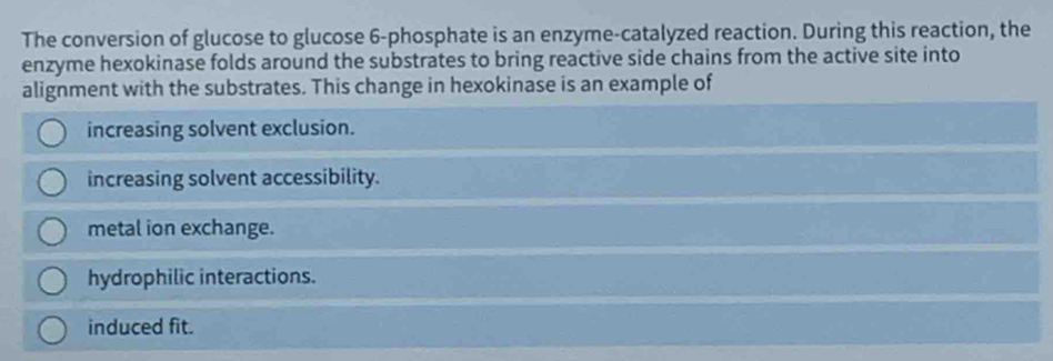 The conversion of glucose to glucose 6 -phosphate is an enzyme-catalyzed reaction. During this reaction, the
enzyme hexokinase folds around the substrates to bring reactive side chains from the active site into
alignment with the substrates. This change in hexokinase is an example of
increasing solvent exclusion.
increasing solvent accessibility.
metal ion exchange.
hydrophilic interactions.
induced fit.
