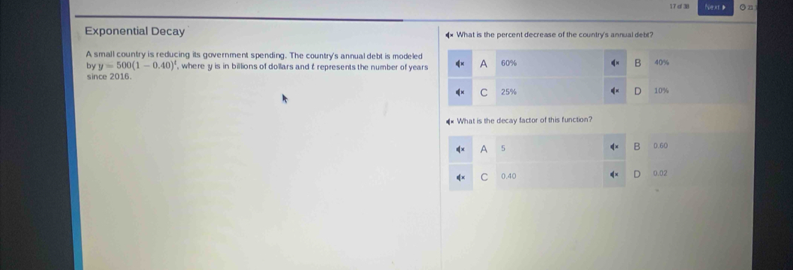 of 38 NextD O z1
Exponential Decay What is the percent decrease of the country's annual debt?
A small country is reducing its government spending. The country's annual debt is modeled
by y=500(1-0.40)^t , where y is in billions of dollars and t represents the number of year
since 2016.
What is the decay factor of this function?
A 5
B 0.60
C 0.40 0.02