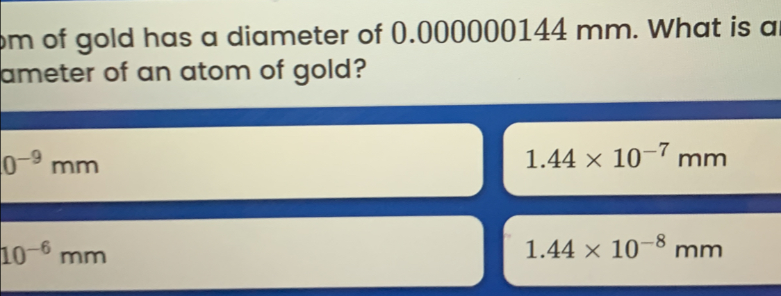 om of gold has a diameter of 0.000000144 mm. What is a
ameter of an atom of gold?
0^(-9)mm
1.44* 10^(-7)mm
10^(-6)mm
1.44* 10^(-8)mm