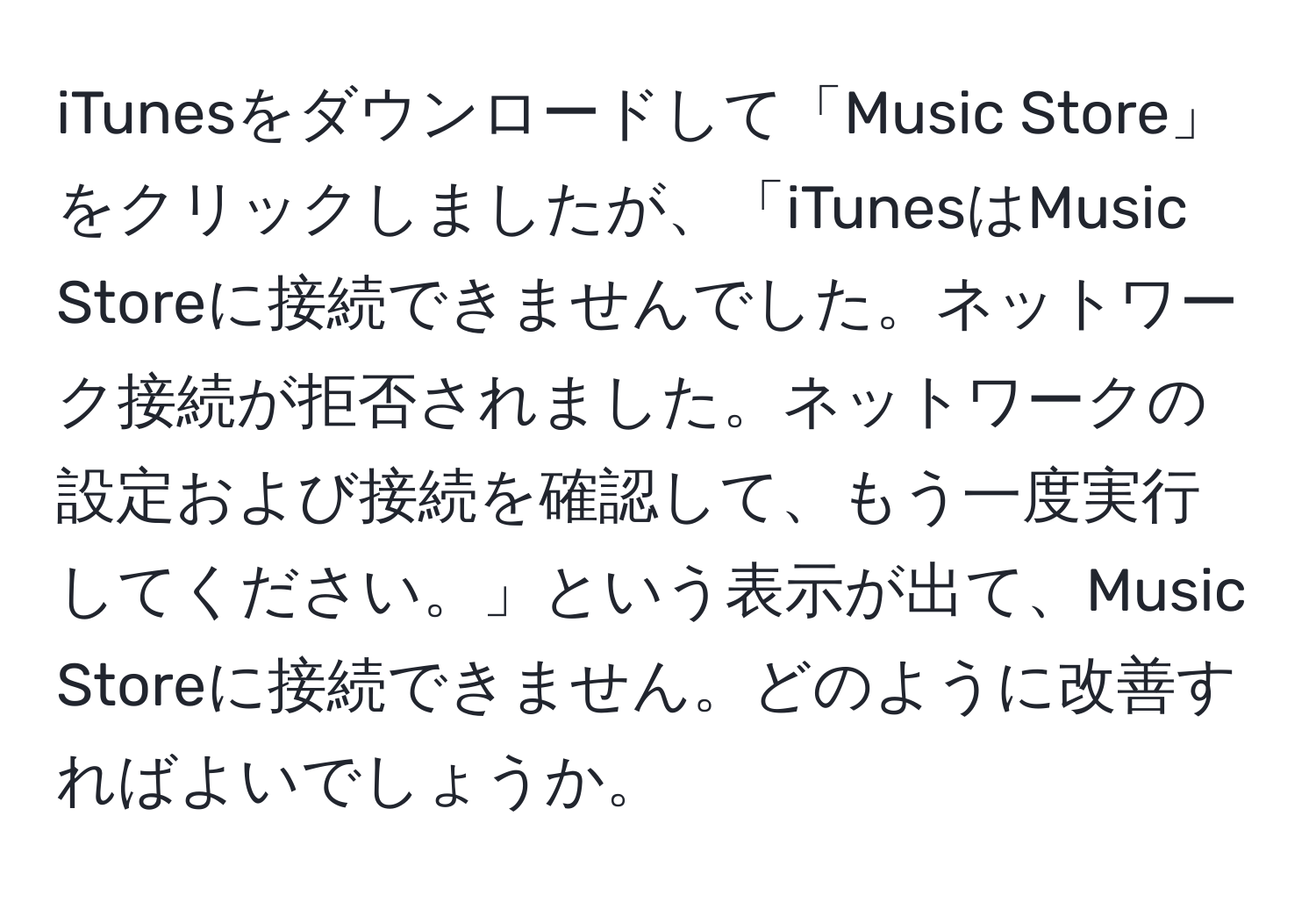 iTunesをダウンロードして「Music Store」をクリックしましたが、「iTunesはMusic Storeに接続できませんでした。ネットワーク接続が拒否されました。ネットワークの設定および接続を確認して、もう一度実行してください。」という表示が出て、Music Storeに接続できません。どのように改善すればよいでしょうか。