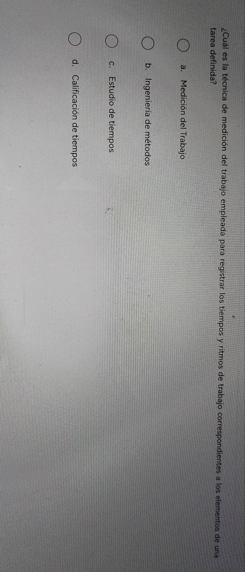 ¿Cuál es la técnica de medición del trabajo empleada para registrar los tiempos y ritmos de trabajo correspondientes a los elementos de una
tarea definida?
a. Medición del Trabajo
b. Ingeniería de métodos
c. Estudio de tiempos
d. Calificación de tiempos