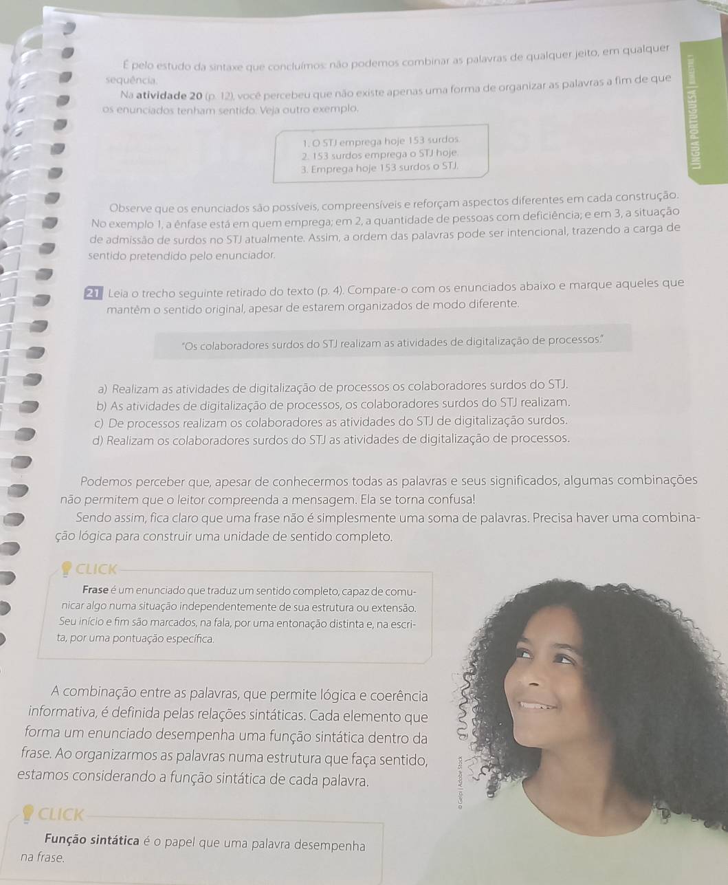 pelo estudo da sintaxe que concluímos: não podemos combinar as palavras de qualquer jeito, em qualquer
sequência.
Na atividade 20 (p. 12), você percebeu que não existe apenas uma forma de organizar as palavras a fim de que =
os enunciados tenham sentido. Veja outro exemplo.
1. O STJ emprega hoje 153 surdos
2. 153 surdos emprega o STJ hoje.
3. Emprega hoje 153 surdos o STJ.
Observe que os enunciados são possíveis, compreensíveis e reforçam aspectos diferentes em cada construção.
No exemplo 1, a ênfase está em quem emprega; em 2, a quantidade de pessoas com deficiência; e em 3, a situação
de admissão de surdos no STJ atualmente. Assim, a ordem das palavras pode ser intencional, trazendo a carga de
sentido pretendido pelo enunciador.
21 Leia o trecho seguinte retirado do texto (p,4) Compare-o com os enunciados abaixo e marque aqueles que
mantêm o sentido original, apesar de estarem organizados de modo diferente.
"Os colaboradores surdos do STJ realizam as atividades de digitalização de processos."
a) Realizam as atividades de digitalização de processos os colaboradores surdos do STJ.
b) As atividades de digitalização de processos, os colaboradores surdos do STJ realizam.
c) De processos realizam os colaboradores as atividades do STJ de digitalização surdos.
d) Realizam os colaboradores surdos do STJ as atividades de digitalização de processos.
Podemos perceber que, apesar de conhecermos todas as palavras e seus significados, algumas combinações
não permitem que o leitor compreenda a mensagem. Ela se torna confusa!
Sendo assim, fica claro que uma frase não é simplesmente uma soma de palavras. Precisa haver uma combina-
ção lógica para construir uma unidade de sentido completo.
CLICK
Frase é um enunciado que traduz um sentido completo, capaz de comu-
nicar algo numa situação independentemente de sua estrutura ou extensão.
Seu início e fim são marcados, na fala, por uma entonação distinta e, na escri-
ta, por uma pontuação específica.
A combinação entre as palavras, que permite lógica e coerência
informativa, é definida pelas relações sintáticas. Cada elemento que
forma um enunciado desempenha uma função sintática dentro da
frase. Ao organizarmos as palavras numa estrutura que faça sentido,
estamos considerando a função sintática de cada palavra.
CLICK
Função sintática é o papel que uma palavra desempenha
na frase.