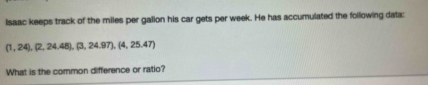 Isaac keeps track of the miles per gallon his car gets per week. He has accumulated the following data:
(1,24), (2,24.48), (3,24.97), (4,25.47)
What is the common difference or ratio?