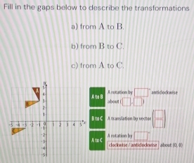 Fill in the gaps below to describe the transformations 
a) from A to B. 
b) from B to C. 
c) from A to C.

A ba B rotation by □° antidockwise 
1 about (□ ,□ )
B to C
-5 -2 -1 1 2 1 4 3° A translation by vector ( □ /□  )
-2 - A rotation by □°
-3 to C
-4 clockwise /anticockwise about D, □
5