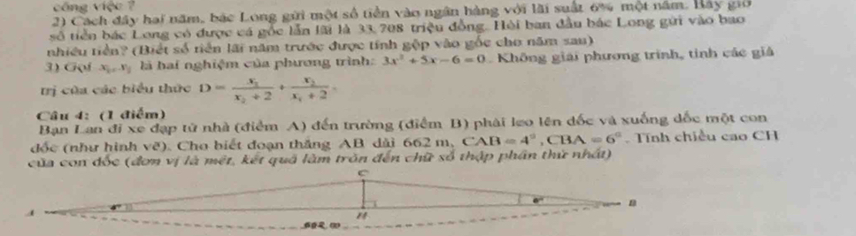 công việc ? 
2) Cách đây hai năm, bác Long gữi một số tiền vào ngân hàng với lài suất 6% một năm. Bay giớ 
số tiền bác Long có được cá gốc lẫn lãi là 33, 708 triệu đồng. Hèi ban đầu bác Long gửi vào bao 
nhiều tiền? (Biết số tiển lãi năm trước được tính gộp vào gốc cho năm sau) 
3) Goi x_1, x_2 là hai nghiệm của phương trình: 3x^2+5x-6=0 Không giải phương trình, tinh các giả 
trị của các biểu thức D=frac x_2x_2+2+frac x_2x_1+2. 
Câu 4: (1 điểm) 
Bạn Lan đi xe đạp tử nhà (điểm A) đến trường (điểm B) phải leo lên đốc và xuống dốc một con 
đốc (như hình vẽ). Cho biết đoạn thắng AB dài 662 m, 6 CAB=4°, CBA=6° Tính chiều cao CH 
của con đốc (đơn vị là mét, kết quá làm trăn đến chữ số thập phần thứ nhất)
C
" 
6.(