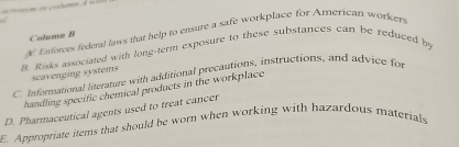 Enforces federal laws that help to ensure a safe workplace for American worker 
Column B 
B. Risks associated with long-term exposure to these substances can be reduced by 
scavenging systems 
C. Informational literature with additional precautions, instructions, and advice for 
handling specific chemical products in the workplace 
D. Pharmaceutical agents used to treat cancer 
E. Appropriate items that should be worn when working with hazardous materials