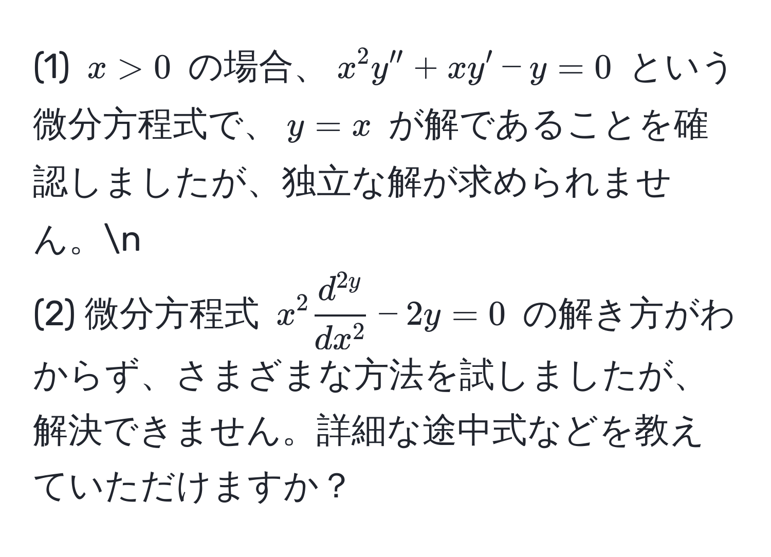 (1) $x > 0$ の場合、$x^(2 y'' + x y' - y = 0$ という微分方程式で、$y = x$ が解であることを確認しましたが、独立な解が求められません。n
(2) 微分方程式 $x^2 fracd^2y)dx^2 - 2y = 0$ の解き方がわからず、さまざまな方法を試しましたが、解決できません。詳細な途中式などを教えていただけますか？