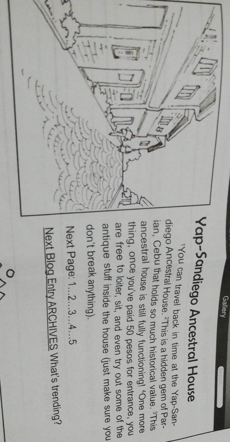 Gallery 
p-Sandiego Ancestral House 
'You can travel back in time at the Yap-San- 
o Ancestral House. ²This is a hidden gem of Par- 
Cebu that holds so much historical value. 'This 
estral house is still fully functioning! 'One more 
g, once you've paid 50 pesos for entrance, you 
free to loiter, sit, and even try out some of the 
ique stuff inside the house (just make sure you 
n't break anything). 
xt Page: 1...2...3...4..5 
ext Blog Entry ARCHIVES What's trending?