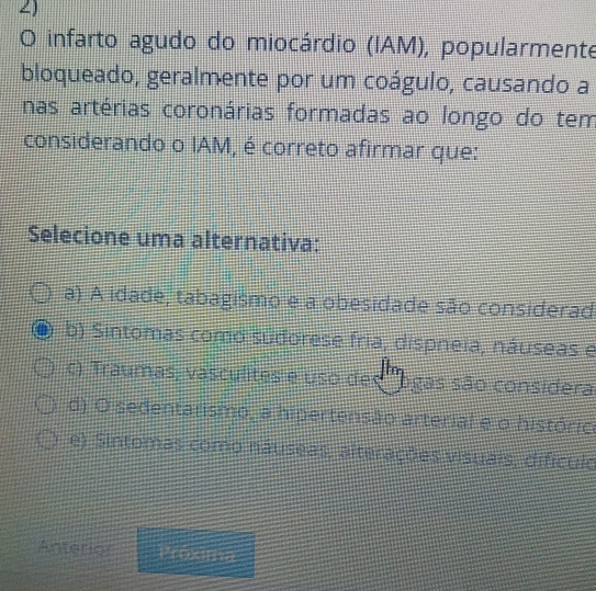 a) A idade, tabagismo e a obesidade são considerad
b) Sintomas como sudorese fria, dispneia, náuseas e
c) Traumas, vasculites e uso des 'ogas são considera
d) O sedentarismo, a hipertensão arterial e o históric
e) Sintomas como náuseas, alterações visuais, difículo
Anterior