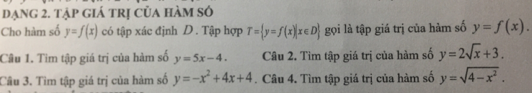 đạng 2. tập giá trị của hàm số 
Cho hàm số y=f(x) có tập xác định D. Tập hợp T= y=f(x)|x∈ D gọi là tập giá trị của hàm số y=f(x). 
Câu 1. Tìm tập giá trị của hàm số y=5x-4. Câu 2. Tìm tập giá trị của hàm số y=2sqrt(x)+3. 
Câu 3. Tìm tập giá trị của hàm số y=-x^2+4x+4. Câu 4. Tìm tập giá trị của hàm số y=sqrt(4-x^2).