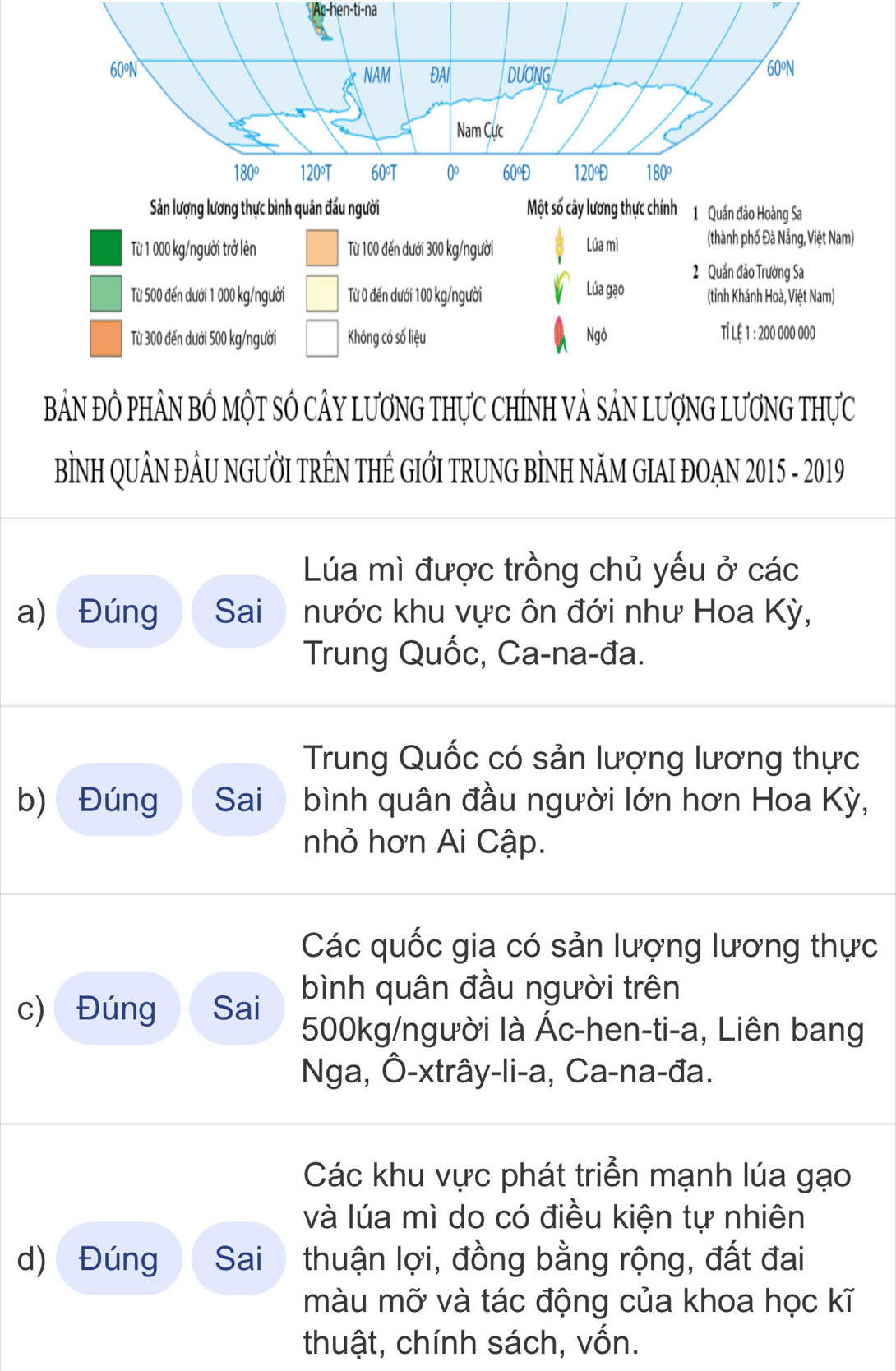 Ac-hen-ti-na
Sản lượng lương thực bình quân đầu người Một số cây lương thực chính 1 Quần đảo Hoàng Sa
Từ 1 000 kg /người trở lên Từ 100 đến dưới 300 kg /người Lúa mì
(thành phố Đà Nẵng, Việt Nam)
2 Quần đảo Trường Sa
Từ 500 đến dưới 1 000 kg /người Từ 0 đến dưới 100 kg /người V Lúa gạo (tỉnh Khánh Hoà, Việt Nam)
Từ 300 đến dưới 500 kg /người Không có số liệu Ngô Tỉ Lệ 1 : 200 000 000
BảN ĐÔ PhÂN BỔ MộT SÔ CÂY LươNG THựC ChíNH Và SảN LượNG LươNG Thực
BÌNH QUÂN ĐÂU NGƯỜI TRÊN THÊ GIỚI TRUNG BÌNH NÃM GIAI ĐOẠN 2015 - 2019
Lúa mì được trồng chủ yếu ở các
a) Đúng Sai nước khu vực ôn đới như Hoa Kỳ,
Trung Quốc, Ca-na-đa.
Trung Quốc có sản lượng lương thực
b) Đúng Sai bình quân đầu người lớn hơn Hoa Kỳ,
nhỏ hơn Ai Cập.
Các quốc gia có sản lượng lương thực
c) Đúng Sai bình quân đầu người trên
500kg /người là Ác-hen-ti-a, Liên bang
Nga, Ô-xtrây-li-a, Ca-na-đa.
Các khu vực phát triển mạnh lúa gạo
và lúa mì do có điều kiện tự nhiên
d) Đúng Sai thuận lợi, đồng bằng rộng, đất đai
màu mỡ và tác động của khoa học kĩ
thuật, chính sách, vốn.