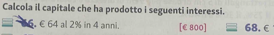 Calcola il capitale che ha prodotto i seguenti interessi. 
6. € 64 al 2% in 4 anni. 68.€
[ €£800]