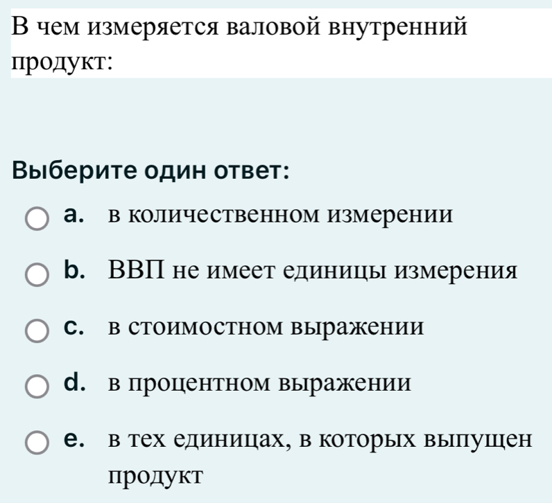 Β чем измеряется валовой внутренний
Продукт:
Βыберите один ответ:
а. в количественном измерении
b. ВВП не имеет единицы измерения
C. B стоимостном выражении
d. в процентном выражении
e. в тех единицηах, в которых выпушцен
πродукт