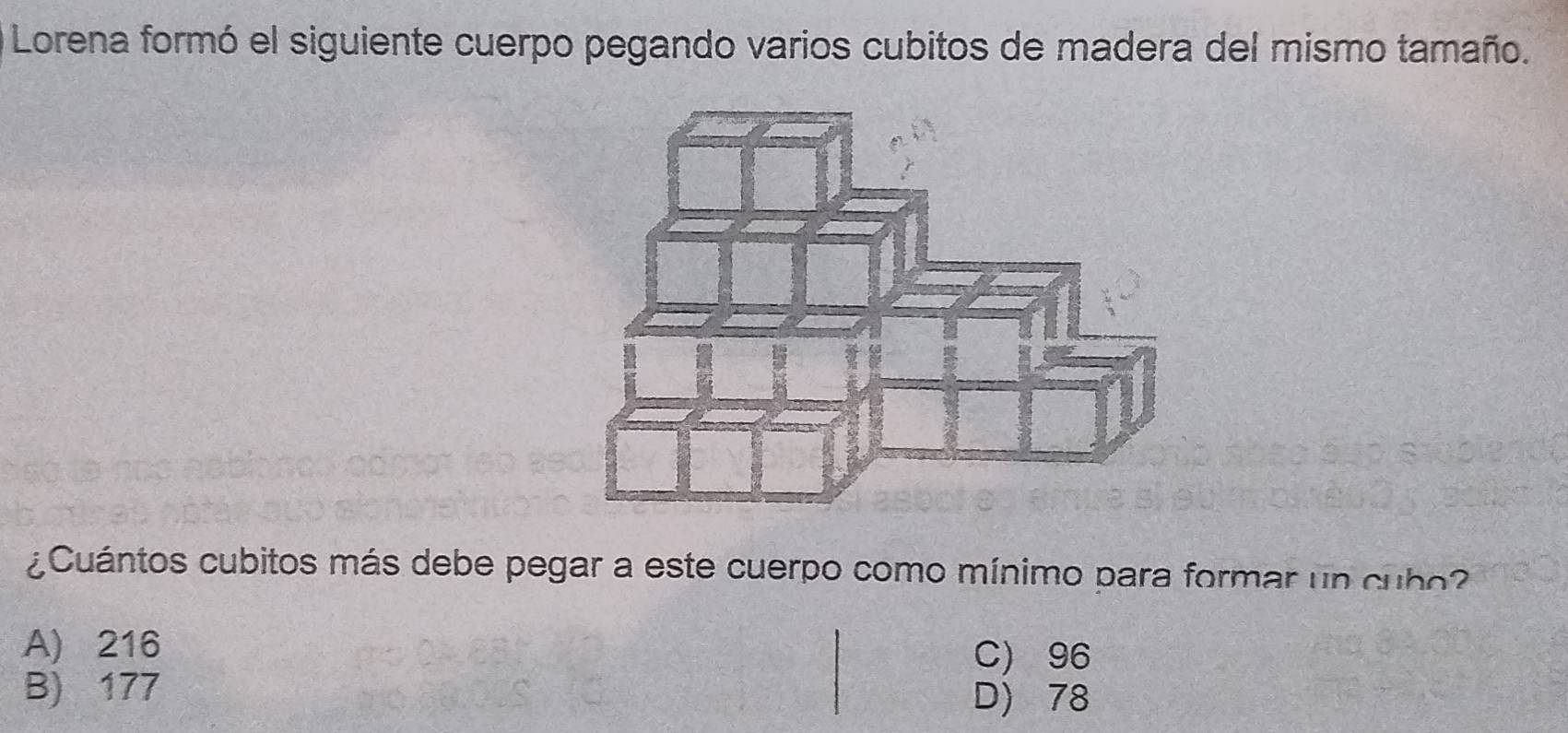 Lorena formó el siguiente cuerpo pegando varios cubitos de madera del mismo tamaño.
¿Cuántos cubitos más debe pegar a este cuerpo como mínimo para formar un cubo
A) 216 C) 96
B) 177 D) 78