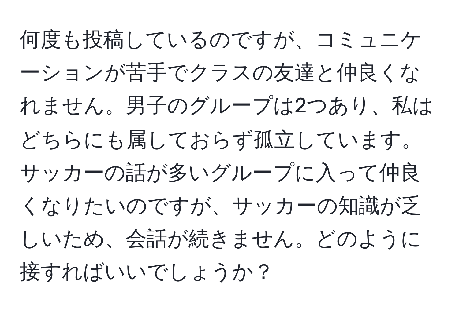 何度も投稿しているのですが、コミュニケーションが苦手でクラスの友達と仲良くなれません。男子のグループは2つあり、私はどちらにも属しておらず孤立しています。サッカーの話が多いグループに入って仲良くなりたいのですが、サッカーの知識が乏しいため、会話が続きません。どのように接すればいいでしょうか？