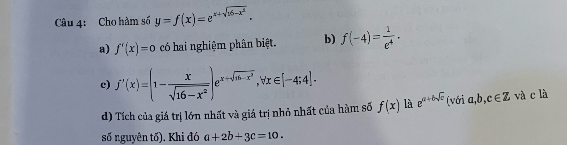 Cho hàm số y=f(x)=e^(x+sqrt(16-x^2)). 
a) f'(x)=0 có hai nghiệm phân biệt. b) f(-4)= 1/e^4 . 
c) f'(x)=(1- x/sqrt(16-x^2) )e^(x+sqrt(16-x^2)), forall x∈ [-4;4]. 
d) Tích của giá trị lớn nhất và giá trị nhỏ nhất của hàm số f(x) là e^(a+bsqrt(c)) (với a b, c∈ Z và c là
số nguyên tố). Khi đó a+2b+3c=10.