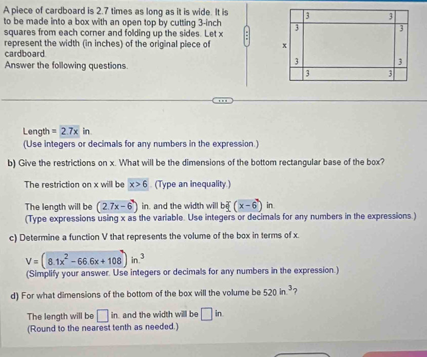 A piece of cardboard is 2.7 times as long as it is wide. It is
3
3
to be made into a box with an open top by cutting 3-inch
squares from each corner and folding up the sides. Let x . 3
3
represent the width (in inches) of the original piece of x
cardboard. 
Answer the following questions.
3
3
3
3
Length =2.7xin
(Use integers or decimals for any numbers in the expression.) 
b) Give the restrictions on x. What will be the dimensions of the bottom rectangular base of the box? 
The restriction on x will be x>6 (Type an inequality.) 
The length will be (2.7x-6) in, and the width will bxi (x-6) in. 
(Type expressions using x as the variable. Use integers or decimals for any numbers in the expressions.) 
c) Determine a function V that represents the volume of the box in terms of x
V=(8.1x^2-66.6x+108)in.^3
(Simplify your answer. Use integers or decimals for any numbers in the expression.) 
d) For what dimensions of the bottom of the box will the volume be 520in.^3 ? 
The length will be □ in. and the width will be □ in. 
(Round to the nearest tenth as needed.)