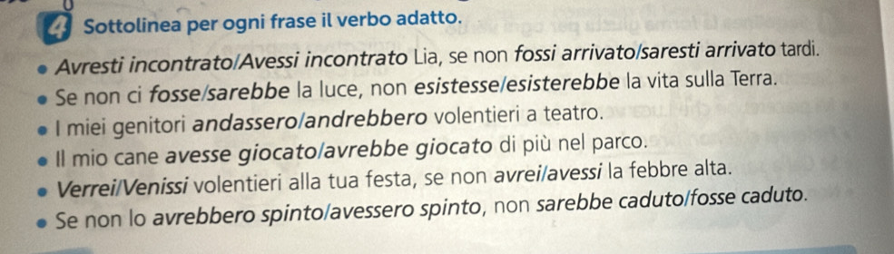 Sottolinea per ogni frase il verbo adatto. 
Avresti incontrato/Avessi incontrato Lia, se non fossi arrivato/saresti arrivato tardi. 
Se non ci fosse/sarebbe la luce, non esistesse/esisterebbe la vita sulla Terra. 
I miei genitori andassero/andrebbero volentieri a teatro. 
Il mio cane avesse giocato/avrebbe giocato di più nel parco. 
Verrei/Venissi volentieri alla tua festa, se non avrei/avessi la febbre alta. 
Se non lo avrebbero spinto/avessero spinto, non sarebbe caduto/fosse caduto.