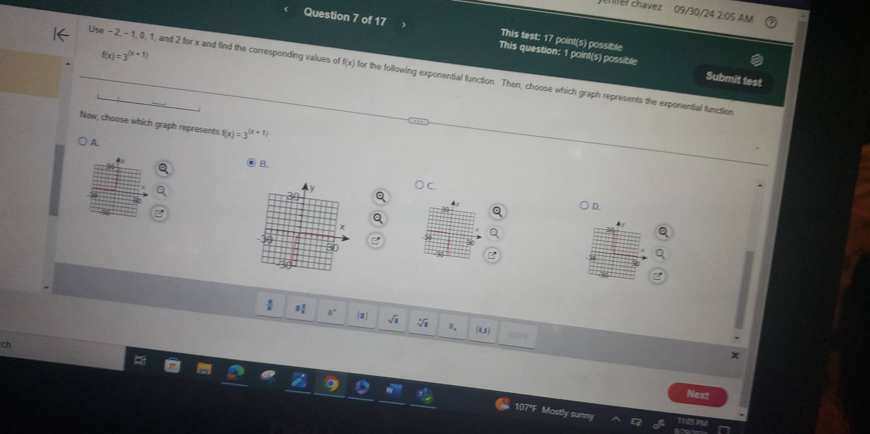 hfer chavez 09/30/24 2:05 AM
Question 7 of 17 
This test: 17 point(s) possible
f(x)=3^((x+1))
This question: 1 point(s) possible Submit test
Use −2, - 1, 0, 1, and 2 for x and find the corresponding values of f(x) for the following exponential function. Then, choose which graph represents the exponential function
Now, choose which graph represents f(x)=3^((x+1))
A.
4y ● B.
C
Ay
D.
 11/8  □  □ /□   □° [□ ] sqrt(□ ) sqrt[3](8) (1,1)

ch
Next
107°F