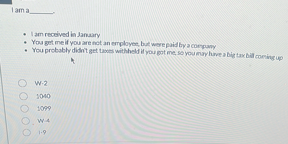 am a_ .
I am received in January
You get me if you are not an employee, but were paid by a company
You probably didn't get taxes withheld if you got me, so you may have a big tax bill coming up
W-2
1040
1099
W-4
1-9