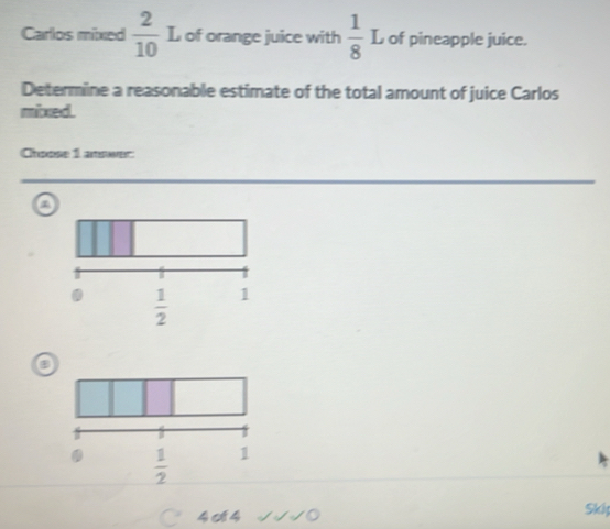 Carlos mixed  2/10  L of orange juice with  1/8 L of pineapple juice.
Determine a reasonable estimate of the total amount of juice Carlos
mixed.
Choose 1 answer
a
a
○ 4o4 √√√0 Skip