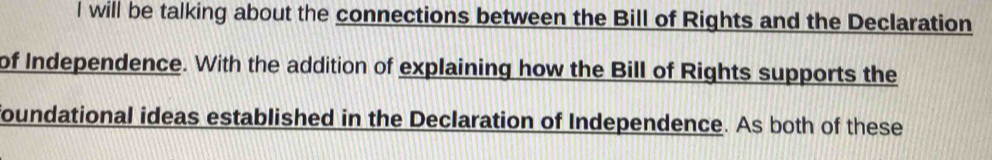 will be talking about the connections between the Bill of Rights and the Declaration 
of Independence. With the addition of explaining how the Bill of Rights supports the 
foundational ideas established in the Declaration of Independence. As both of these