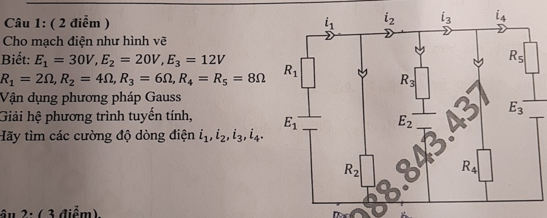 Cho mạch điện như hình vẽ
Biết: E_1=30V,E_2=20V,E_3=12V
R_1=2Omega ,R_2=4Omega ,R_3=6Omega ,R_4=R_5=8Omega
Vận dụng phương pháp Gauss
Giải hệ phương trình tuyến tính,
Hãy tìm các cường độ dòng điện i_1,i_2,i_3,i_4.
âu 2: ( 3 điểm).